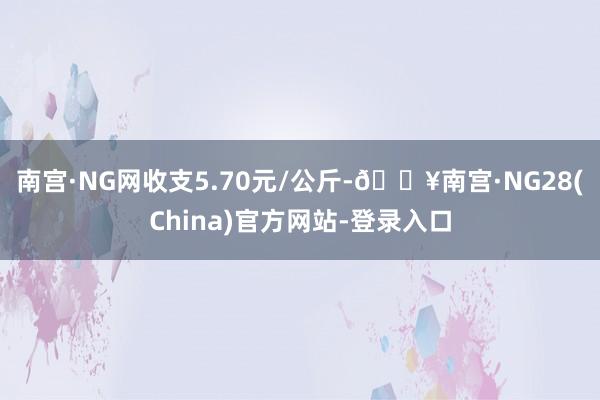 南宫·NG网收支5.70元/公斤-🔥南宫·NG28(China)官方网站-登录入口