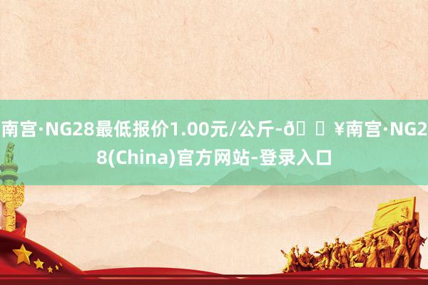 南宫·NG28最低报价1.00元/公斤-🔥南宫·NG28(China)官方网站-登录入口