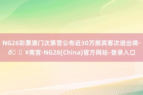 NG28彩票澳门次第警公布近30万旅宾客次进出境-🔥南宫·NG28(China)官方网站-登录入口