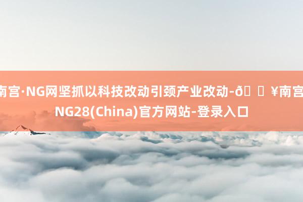 南宫·NG网坚抓以科技改动引颈产业改动-🔥南宫·NG28(China)官方网站-登录入口