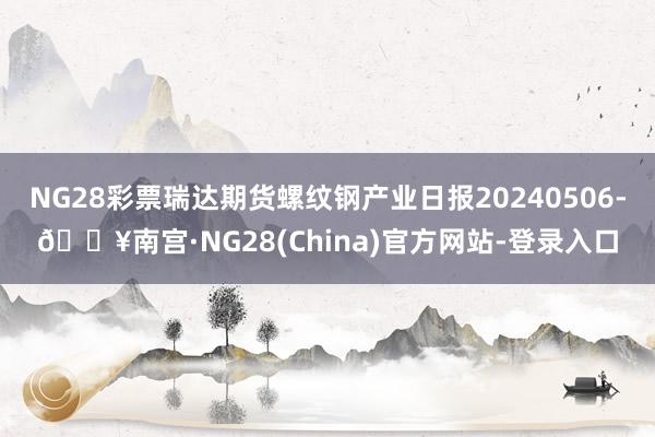 NG28彩票瑞达期货螺纹钢产业日报20240506-🔥南宫·NG28(China)官方网站-登录入口