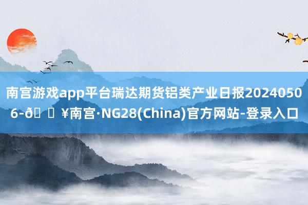 南宫游戏app平台瑞达期货铝类产业日报20240506-🔥南宫·NG28(China)官方网站-登录入口