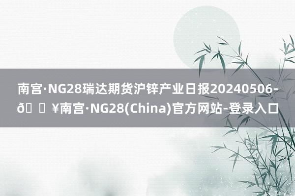 南宫·NG28瑞达期货沪锌产业日报20240506-🔥南宫·NG28(China)官方网站-登录入口