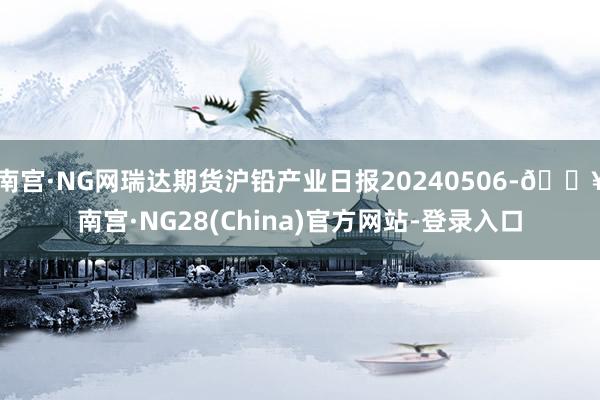 南宫·NG网瑞达期货沪铅产业日报20240506-🔥南宫·NG28(China)官方网站-登录入口