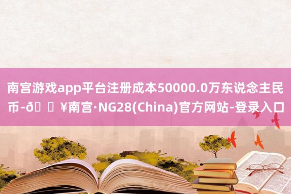 南宫游戏app平台注册成本50000.0万东说念主民币-🔥南宫·NG28(China)官方网站-登录入口