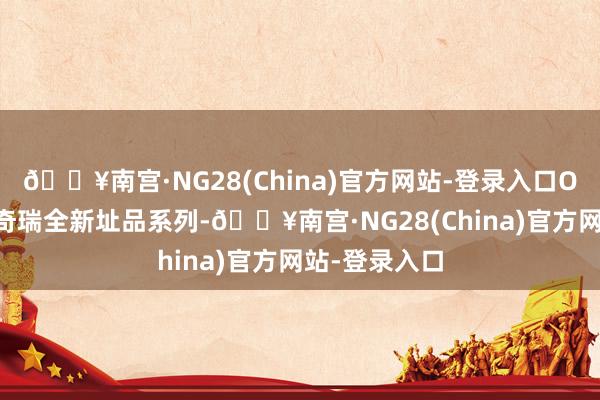 🔥南宫·NG28(China)官方网站-登录入口OMODA行动奇瑞全新址品系列-🔥南宫·NG28(China)官方网站-登录入口