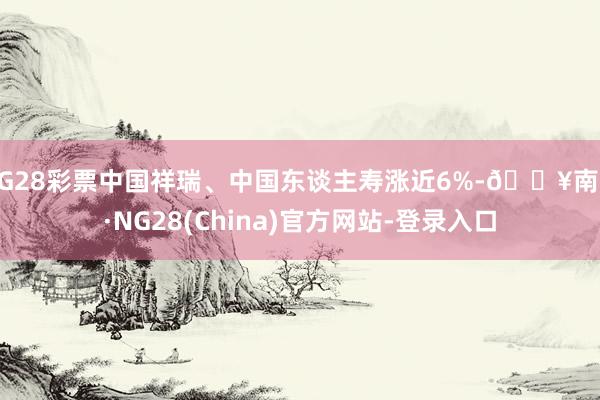 NG28彩票中国祥瑞、中国东谈主寿涨近6%-🔥南宫·NG28(China)官方网站-登录入口