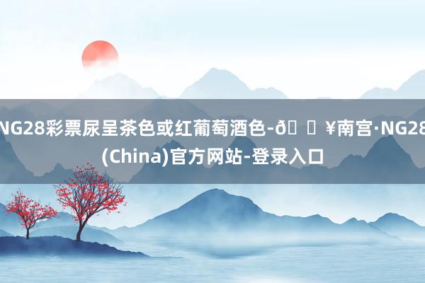 NG28彩票尿呈茶色或红葡萄酒色-🔥南宫·NG28(China)官方网站-登录入口