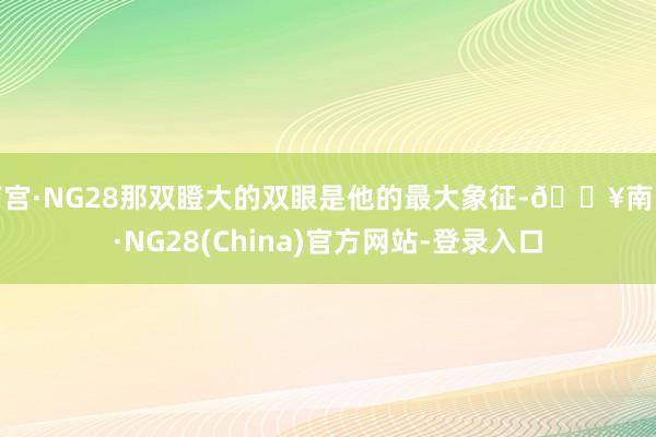 南宫·NG28那双瞪大的双眼是他的最大象征-🔥南宫·NG28(China)官方网站-登录入口