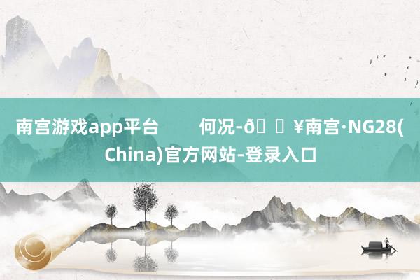 南宫游戏app平台        何况-🔥南宫·NG28(China)官方网站-登录入口