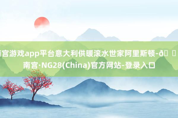 南宫游戏app平台意大利供暖滚水世家阿里斯顿-🔥南宫·NG28(China)官方网站-登录入口