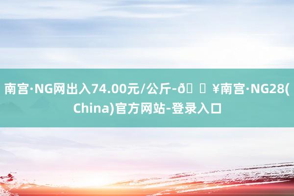 南宫·NG网出入74.00元/公斤-🔥南宫·NG28(China)官方网站-登录入口