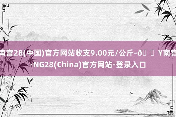 南宫28(中国)官方网站收支9.00元/公斤-🔥南宫·NG28(China)官方网站-登录入口