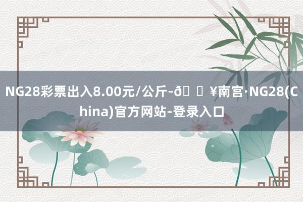 NG28彩票出入8.00元/公斤-🔥南宫·NG28(China)官方网站-登录入口