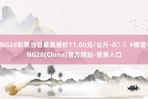 NG28彩票当日最高报价11.00元/公斤-🔥南宫·NG28(China)官方网站-登录入口