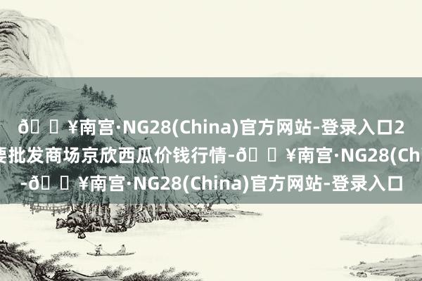 🔥南宫·NG28(China)官方网站-登录入口2024年5月11日宇宙主要批发商场京欣西瓜价钱行情-🔥南宫·NG28(China)官方网站-登录入口