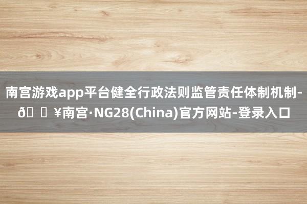 南宫游戏app平台健全行政法则监管责任体制机制-🔥南宫·NG28(China)官方网站-登录入口