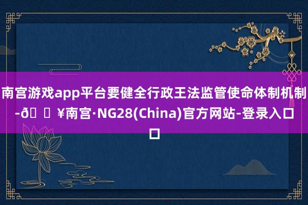 南宫游戏app平台要健全行政王法监管使命体制机制-🔥南宫·NG28(China)官方网站-登录入口