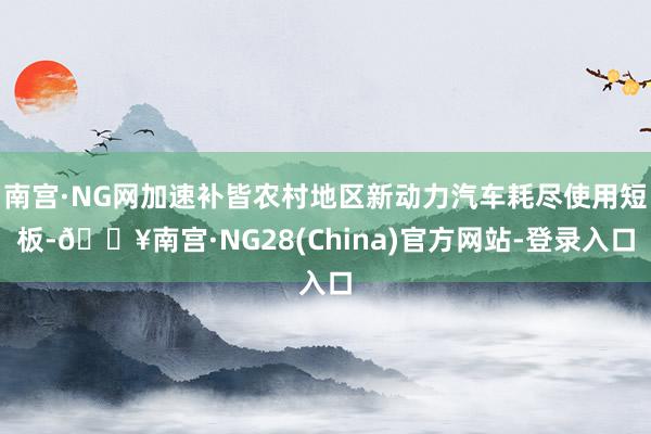 南宫·NG网加速补皆农村地区新动力汽车耗尽使用短板-🔥南宫·NG28(China)官方网站-登录入口