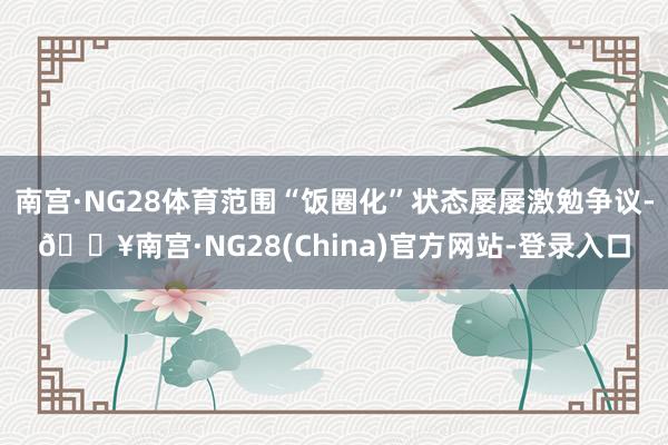 南宫·NG28体育范围“饭圈化”状态屡屡激勉争议-🔥南宫·NG28(China)官方网站-登录入口