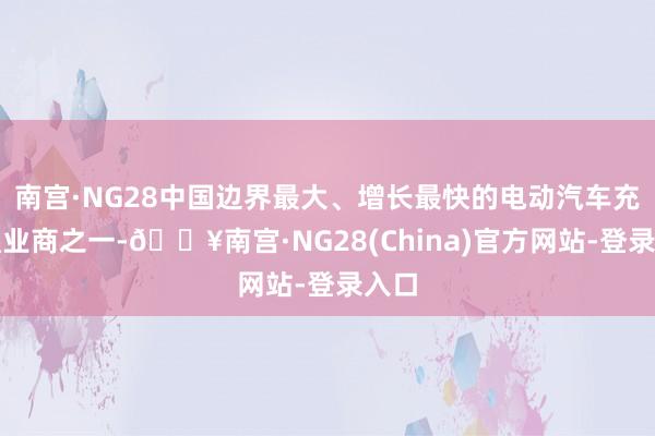 南宫·NG28中国边界最大、增长最快的电动汽车充电职业商之一-🔥南宫·NG28(China)官方网站-登录入口