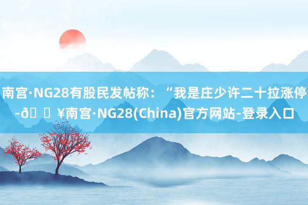 南宫·NG28有股民发帖称：“我是庄少许二十拉涨停-🔥南宫·NG28(China)官方网站-登录入口