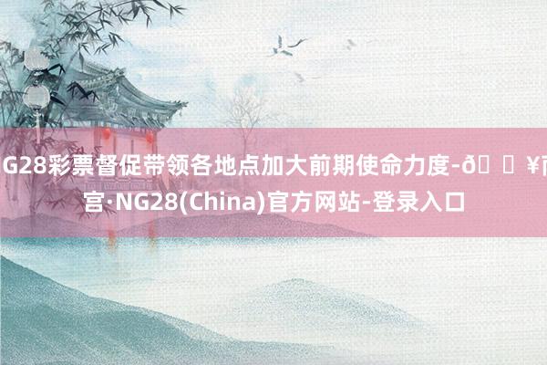 NG28彩票督促带领各地点加大前期使命力度-🔥南宫·NG28(China)官方网站-登录入口