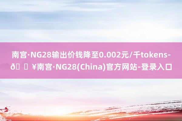 南宫·NG28输出价钱降至0.002元/千tokens-🔥南宫·NG28(China)官方网站-登录入口