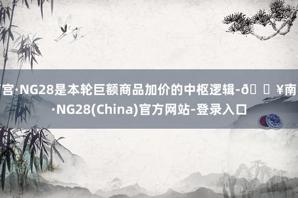 南宫·NG28是本轮巨额商品加价的中枢逻辑-🔥南宫·NG28(China)官方网站-登录入口