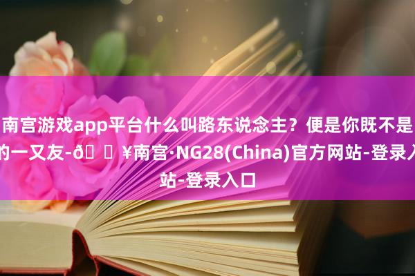 南宫游戏app平台什么叫路东说念主？便是你既不是我的一又友-🔥南宫·NG28(China)官方网站-登录入口