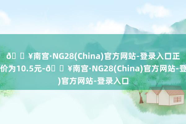 🔥南宫·NG28(China)官方网站-登录入口正股最新价为10.5元-🔥南宫·NG28(China)官方网站-登录入口