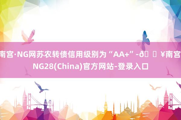 南宫·NG网苏农转债信用级别为“AA+”-🔥南宫·NG28(China)官方网站-登录入口