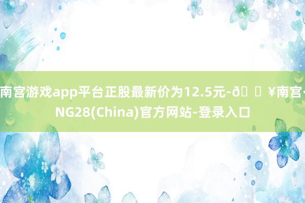 南宫游戏app平台正股最新价为12.5元-🔥南宫·NG28(China)官方网站-登录入口