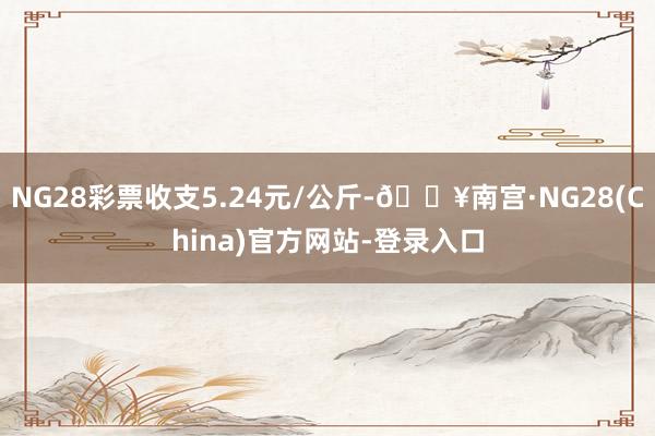 NG28彩票收支5.24元/公斤-🔥南宫·NG28(China)官方网站-登录入口