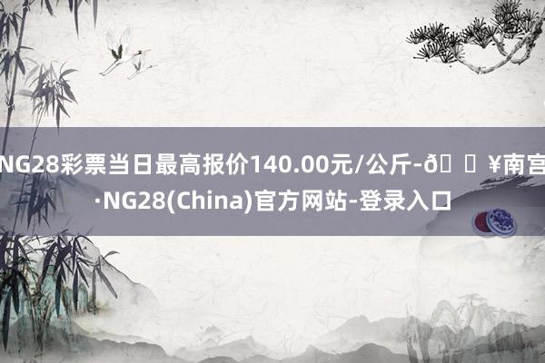 NG28彩票当日最高报价140.00元/公斤-🔥南宫·NG28(China)官方网站-登录入口