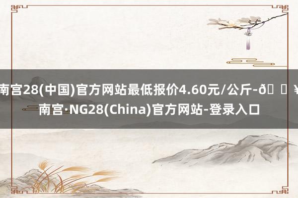 南宫28(中国)官方网站最低报价4.60元/公斤-🔥南宫·NG28(China)官方网站-登录入口