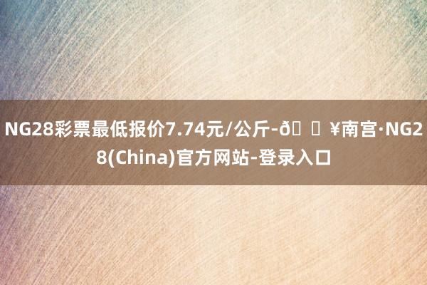 NG28彩票最低报价7.74元/公斤-🔥南宫·NG28(China)官方网站-登录入口