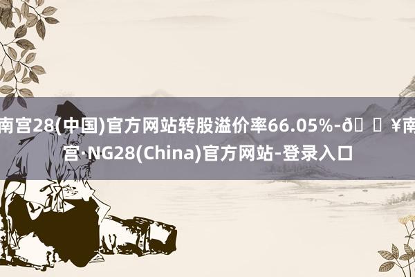 南宫28(中国)官方网站转股溢价率66.05%-🔥南宫·NG28(China)官方网站-登录入口