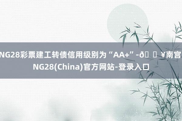 NG28彩票建工转债信用级别为“AA+”-🔥南宫·NG28(China)官方网站-登录入口