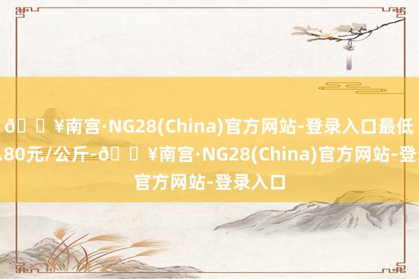 🔥南宫·NG28(China)官方网站-登录入口最低报价0.80元/公斤-🔥南宫·NG28(China)官方网站-登录入口