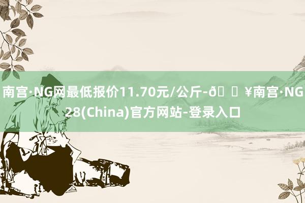 南宫·NG网最低报价11.70元/公斤-🔥南宫·NG28(China)官方网站-登录入口