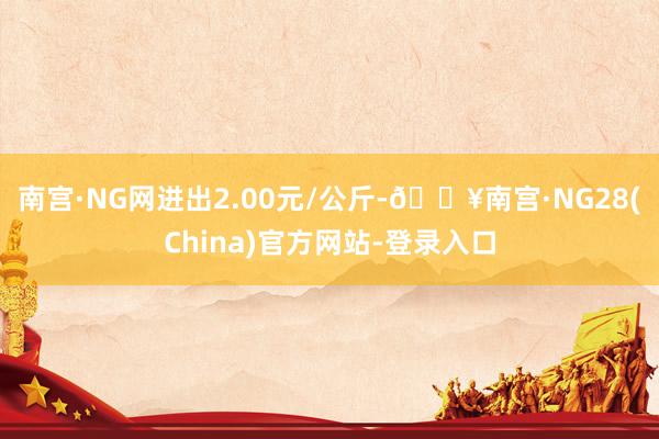 南宫·NG网进出2.00元/公斤-🔥南宫·NG28(China)官方网站-登录入口