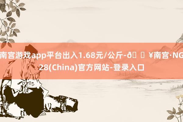 南宫游戏app平台出入1.68元/公斤-🔥南宫·NG28(China)官方网站-登录入口