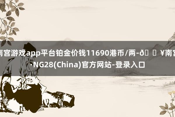 南宫游戏app平台铂金价钱11690港币/两-🔥南宫·NG28(China)官方网站-登录入口