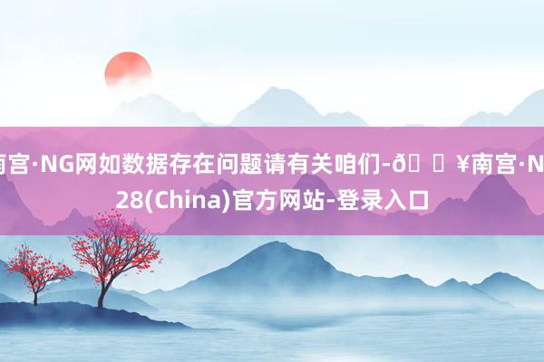 南宫·NG网如数据存在问题请有关咱们-🔥南宫·NG28(China)官方网站-登录入口