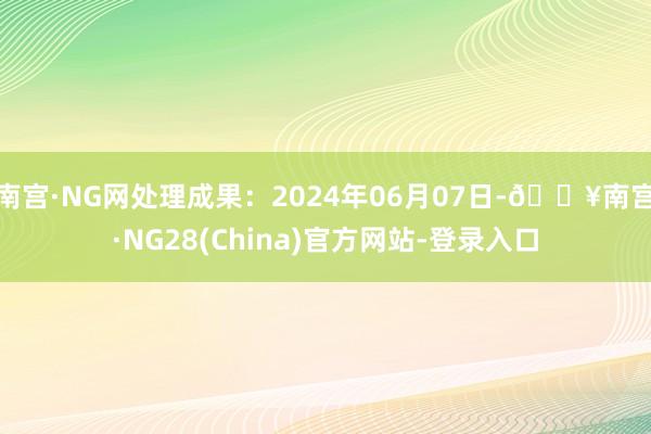 南宫·NG网处理成果：2024年06月07日-🔥南宫·NG28(China)官方网站-登录入口