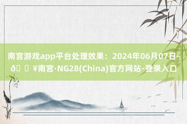 南宫游戏app平台处理效果：2024年06月07日-🔥南宫·NG28(China)官方网站-登录入口