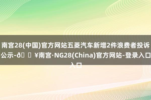 南宫28(中国)官方网站五菱汽车新增2件浪费者投诉公示-🔥南宫·NG28(China)官方网站-登录入口