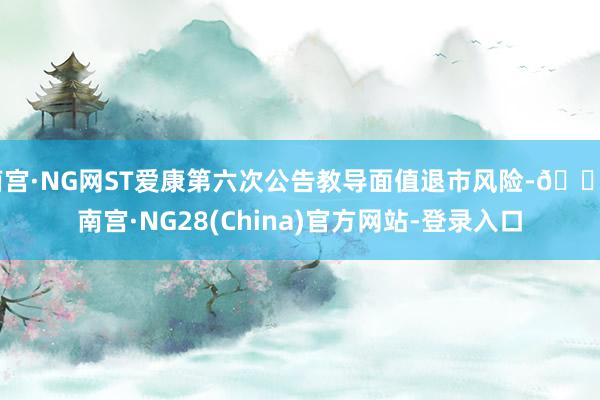 南宫·NG网ST爱康第六次公告教导面值退市风险-🔥南宫·NG28(China)官方网站-登录入口