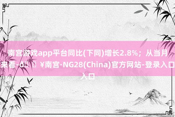 南宫游戏app平台同比(下同)增长2.8%；从当月来看-🔥南宫·NG28(China)官方网站-登录入口